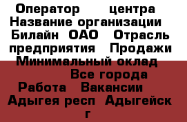 Оператор Call-центра › Название организации ­ Билайн, ОАО › Отрасль предприятия ­ Продажи › Минимальный оклад ­ 15 000 - Все города Работа » Вакансии   . Адыгея респ.,Адыгейск г.